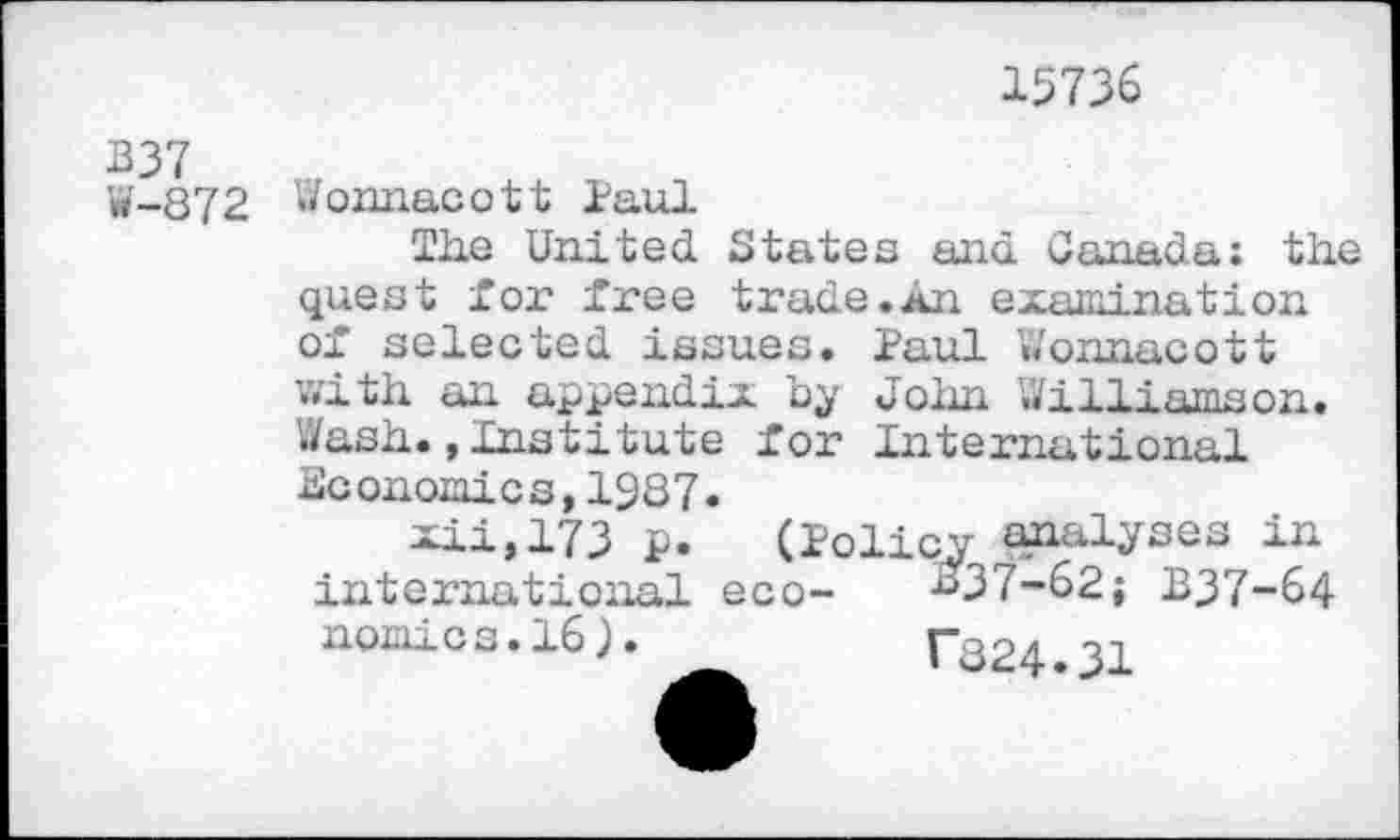 ﻿15736
B37 W-872
Wonnacott Paul
The United. States and Canada: the quest for free trade.An examination of selected issues. Paul Wonnacott with an appendix by John Williamson. Wash.»Institute for International Economics,1987.
xii,173 p. (Policy analyses in international eco- #37-62; B37-64 nomics.16).	T824.31